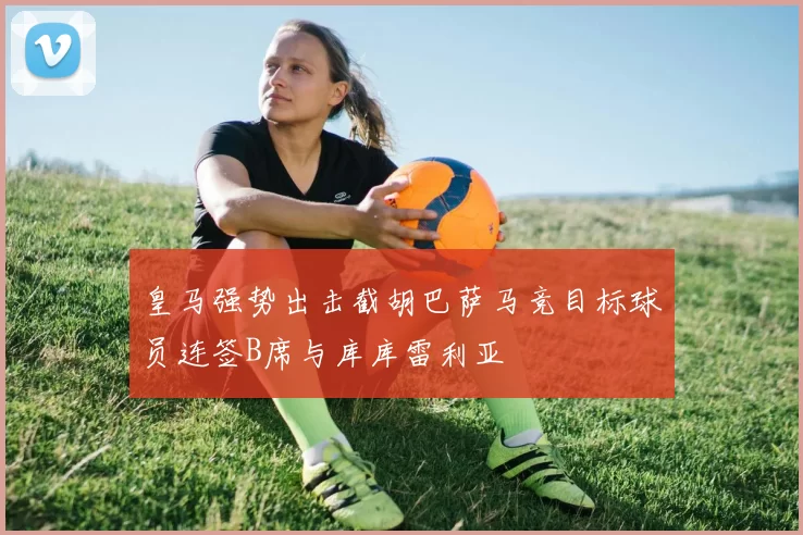 皇马强势出击截胡巴萨马竞目标球员连签B席与库库雷利亚
